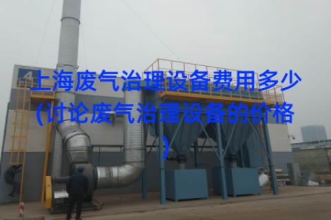 上海廢氣治理設(shè)備費(fèi)用多少(討論廢氣治理設(shè)備的價(jià)格)