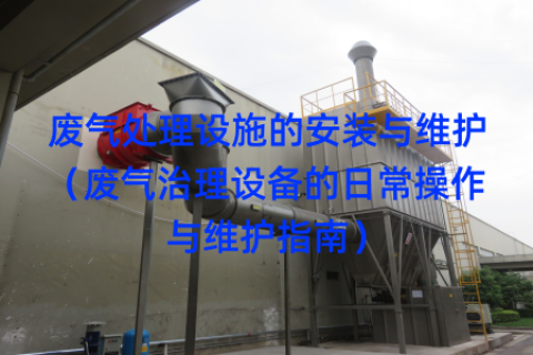 廢氣處理設(shè)施的安裝與維護(hù)（廢氣治理設(shè)備的日常操作與維護(hù)指南）